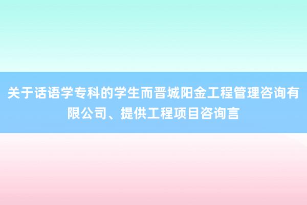 关于话语学专科的学生而晋城阳金工程管理咨询有限公司、提供工程项目咨询言