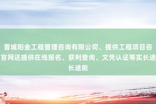 晋城阳金工程管理咨询有限公司、提供工程项目咨询官网还提供在线报名、获利查询、文凭认证等实长途能